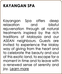 KAYANGAN SPA  Kayangan Spa offers deep relaxation and blissful rejuvenation through all natural treatments inspired by the rich traditions of Malaysia and our ASEAN neighbours. Guests are invited to experience the Malay way of giving from the heart and to celebrate the beauty and soul of this exotic land, to escape for a moment in time and to leave with a renewed sense of serenity and joy. Learn more