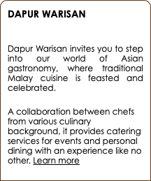 DAPUR WARISAN  Dapur Warisan invites you to step into our world of Asian gastronomy, where traditional Malay cuisine is feasted and celebrated. A collaboration between chefs from various culinary background, it provides catering services for events and personal dining with an experience like no other. Learn more